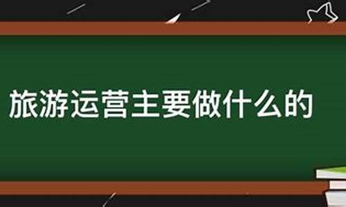 景区运营主要做什么的工作岗位_景区运营主要做什么的工作岗位呢